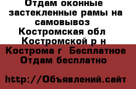 Отдам оконные  застекленные рамы на самовывоз - Костромская обл., Костромской р-н, Кострома г. Бесплатное » Отдам бесплатно   